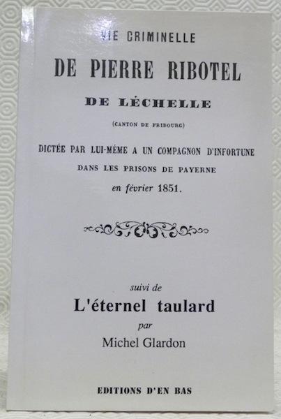 Vie criminelle de Pierre Ribotel: de Léchelle (canton de Fribourg) dictée par lui-même à un compagnon d'infortune dans les prisons de Payerne en février 1851. Suivi de L'éternel taulard